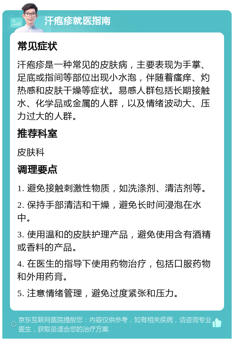 汗疱疹就医指南 常见症状 汗疱疹是一种常见的皮肤病，主要表现为手掌、足底或指间等部位出现小水泡，伴随着瘙痒、灼热感和皮肤干燥等症状。易感人群包括长期接触水、化学品或金属的人群，以及情绪波动大、压力过大的人群。 推荐科室 皮肤科 调理要点 1. 避免接触刺激性物质，如洗涤剂、清洁剂等。 2. 保持手部清洁和干燥，避免长时间浸泡在水中。 3. 使用温和的皮肤护理产品，避免使用含有酒精或香料的产品。 4. 在医生的指导下使用药物治疗，包括口服药物和外用药膏。 5. 注意情绪管理，避免过度紧张和压力。