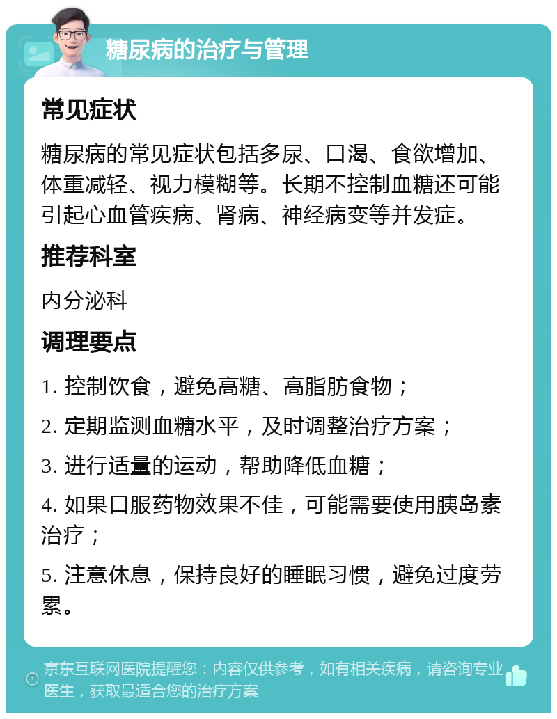 糖尿病的治疗与管理 常见症状 糖尿病的常见症状包括多尿、口渴、食欲增加、体重减轻、视力模糊等。长期不控制血糖还可能引起心血管疾病、肾病、神经病变等并发症。 推荐科室 内分泌科 调理要点 1. 控制饮食，避免高糖、高脂肪食物； 2. 定期监测血糖水平，及时调整治疗方案； 3. 进行适量的运动，帮助降低血糖； 4. 如果口服药物效果不佳，可能需要使用胰岛素治疗； 5. 注意休息，保持良好的睡眠习惯，避免过度劳累。