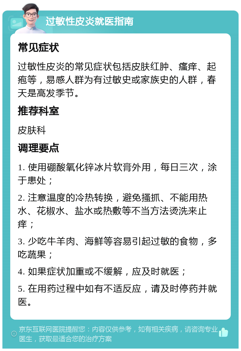 过敏性皮炎就医指南 常见症状 过敏性皮炎的常见症状包括皮肤红肿、瘙痒、起疱等，易感人群为有过敏史或家族史的人群，春天是高发季节。 推荐科室 皮肤科 调理要点 1. 使用硼酸氧化锌冰片软膏外用，每日三次，涂于患处； 2. 注意温度的冷热转换，避免搔抓、不能用热水、花椒水、盐水或热敷等不当方法烫洗来止痒； 3. 少吃牛羊肉、海鲜等容易引起过敏的食物，多吃蔬果； 4. 如果症状加重或不缓解，应及时就医； 5. 在用药过程中如有不适反应，请及时停药并就医。