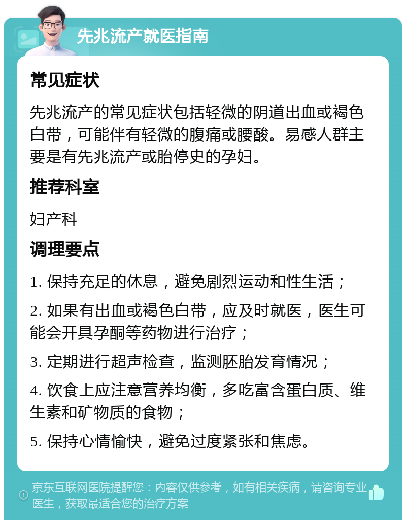 先兆流产就医指南 常见症状 先兆流产的常见症状包括轻微的阴道出血或褐色白带，可能伴有轻微的腹痛或腰酸。易感人群主要是有先兆流产或胎停史的孕妇。 推荐科室 妇产科 调理要点 1. 保持充足的休息，避免剧烈运动和性生活； 2. 如果有出血或褐色白带，应及时就医，医生可能会开具孕酮等药物进行治疗； 3. 定期进行超声检查，监测胚胎发育情况； 4. 饮食上应注意营养均衡，多吃富含蛋白质、维生素和矿物质的食物； 5. 保持心情愉快，避免过度紧张和焦虑。