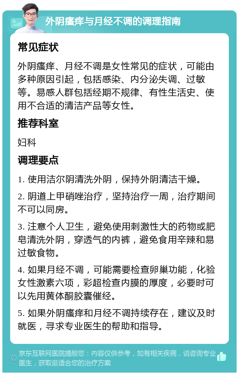 外阴瘙痒与月经不调的调理指南 常见症状 外阴瘙痒、月经不调是女性常见的症状，可能由多种原因引起，包括感染、内分泌失调、过敏等。易感人群包括经期不规律、有性生活史、使用不合适的清洁产品等女性。 推荐科室 妇科 调理要点 1. 使用洁尔阴清洗外阴，保持外阴清洁干燥。 2. 阴道上甲硝唑治疗，坚持治疗一周，治疗期间不可以同房。 3. 注意个人卫生，避免使用刺激性大的药物或肥皂清洗外阴，穿透气的内裤，避免食用辛辣和易过敏食物。 4. 如果月经不调，可能需要检查卵巢功能，化验女性激素六项，彩超检查内膜的厚度，必要时可以先用黄体酮胶囊催经。 5. 如果外阴瘙痒和月经不调持续存在，建议及时就医，寻求专业医生的帮助和指导。