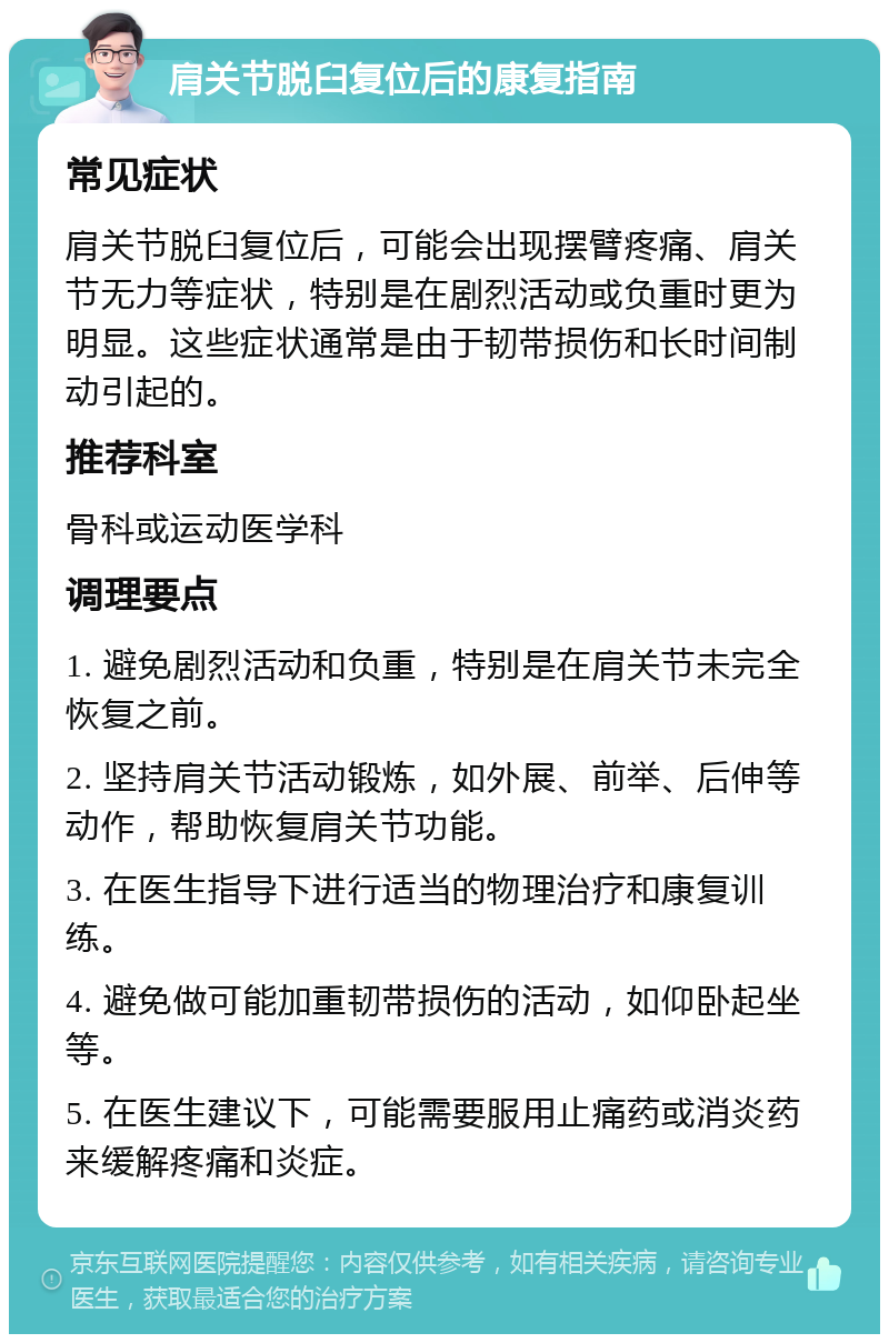 肩关节脱臼复位后的康复指南 常见症状 肩关节脱臼复位后，可能会出现摆臂疼痛、肩关节无力等症状，特别是在剧烈活动或负重时更为明显。这些症状通常是由于韧带损伤和长时间制动引起的。 推荐科室 骨科或运动医学科 调理要点 1. 避免剧烈活动和负重，特别是在肩关节未完全恢复之前。 2. 坚持肩关节活动锻炼，如外展、前举、后伸等动作，帮助恢复肩关节功能。 3. 在医生指导下进行适当的物理治疗和康复训练。 4. 避免做可能加重韧带损伤的活动，如仰卧起坐等。 5. 在医生建议下，可能需要服用止痛药或消炎药来缓解疼痛和炎症。