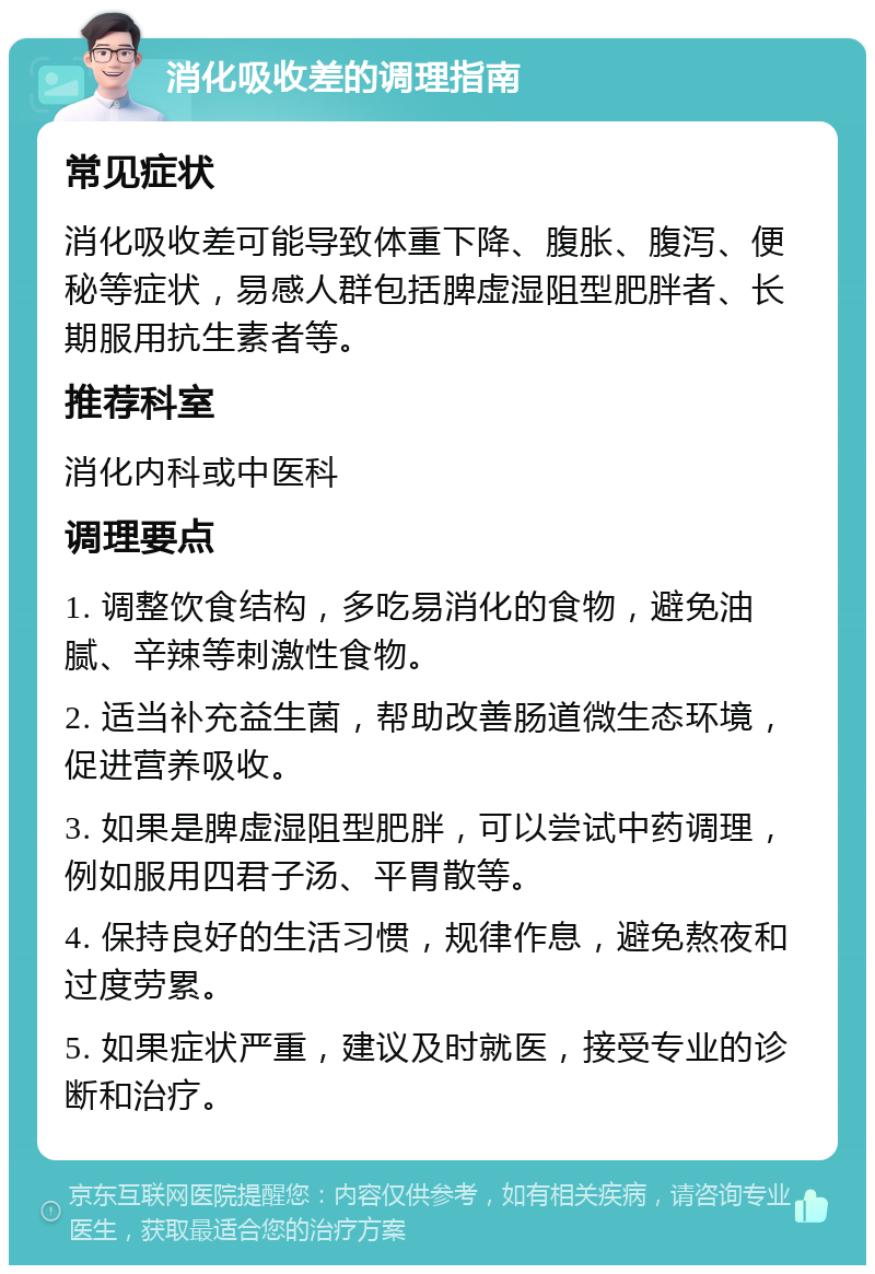 消化吸收差的调理指南 常见症状 消化吸收差可能导致体重下降、腹胀、腹泻、便秘等症状，易感人群包括脾虚湿阻型肥胖者、长期服用抗生素者等。 推荐科室 消化内科或中医科 调理要点 1. 调整饮食结构，多吃易消化的食物，避免油腻、辛辣等刺激性食物。 2. 适当补充益生菌，帮助改善肠道微生态环境，促进营养吸收。 3. 如果是脾虚湿阻型肥胖，可以尝试中药调理，例如服用四君子汤、平胃散等。 4. 保持良好的生活习惯，规律作息，避免熬夜和过度劳累。 5. 如果症状严重，建议及时就医，接受专业的诊断和治疗。