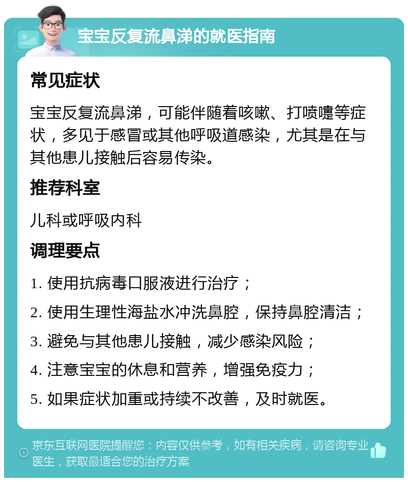 宝宝反复流鼻涕的就医指南 常见症状 宝宝反复流鼻涕，可能伴随着咳嗽、打喷嚏等症状，多见于感冒或其他呼吸道感染，尤其是在与其他患儿接触后容易传染。 推荐科室 儿科或呼吸内科 调理要点 1. 使用抗病毒口服液进行治疗； 2. 使用生理性海盐水冲洗鼻腔，保持鼻腔清洁； 3. 避免与其他患儿接触，减少感染风险； 4. 注意宝宝的休息和营养，增强免疫力； 5. 如果症状加重或持续不改善，及时就医。