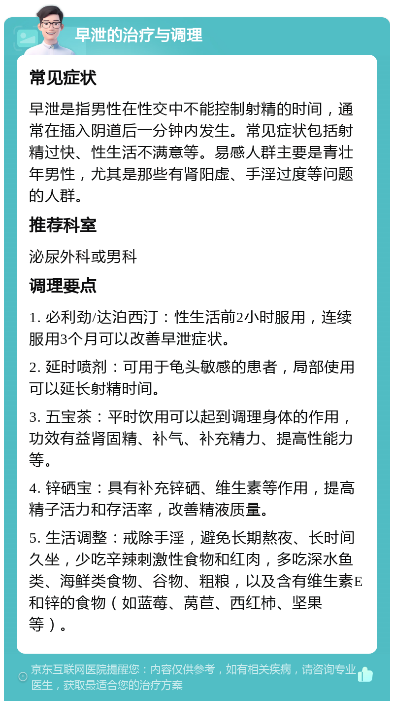 早泄的治疗与调理 常见症状 早泄是指男性在性交中不能控制射精的时间，通常在插入阴道后一分钟内发生。常见症状包括射精过快、性生活不满意等。易感人群主要是青壮年男性，尤其是那些有肾阳虚、手淫过度等问题的人群。 推荐科室 泌尿外科或男科 调理要点 1. 必利劲/达泊西汀：性生活前2小时服用，连续服用3个月可以改善早泄症状。 2. 延时喷剂：可用于龟头敏感的患者，局部使用可以延长射精时间。 3. 五宝茶：平时饮用可以起到调理身体的作用，功效有益肾固精、补气、补充精力、提高性能力等。 4. 锌硒宝：具有补充锌硒、维生素等作用，提高精子活力和存活率，改善精液质量。 5. 生活调整：戒除手淫，避免长期熬夜、长时间久坐，少吃辛辣刺激性食物和红肉，多吃深水鱼类、海鲜类食物、谷物、粗粮，以及含有维生素E和锌的食物（如蓝莓、莴苣、西红柿、坚果等）。