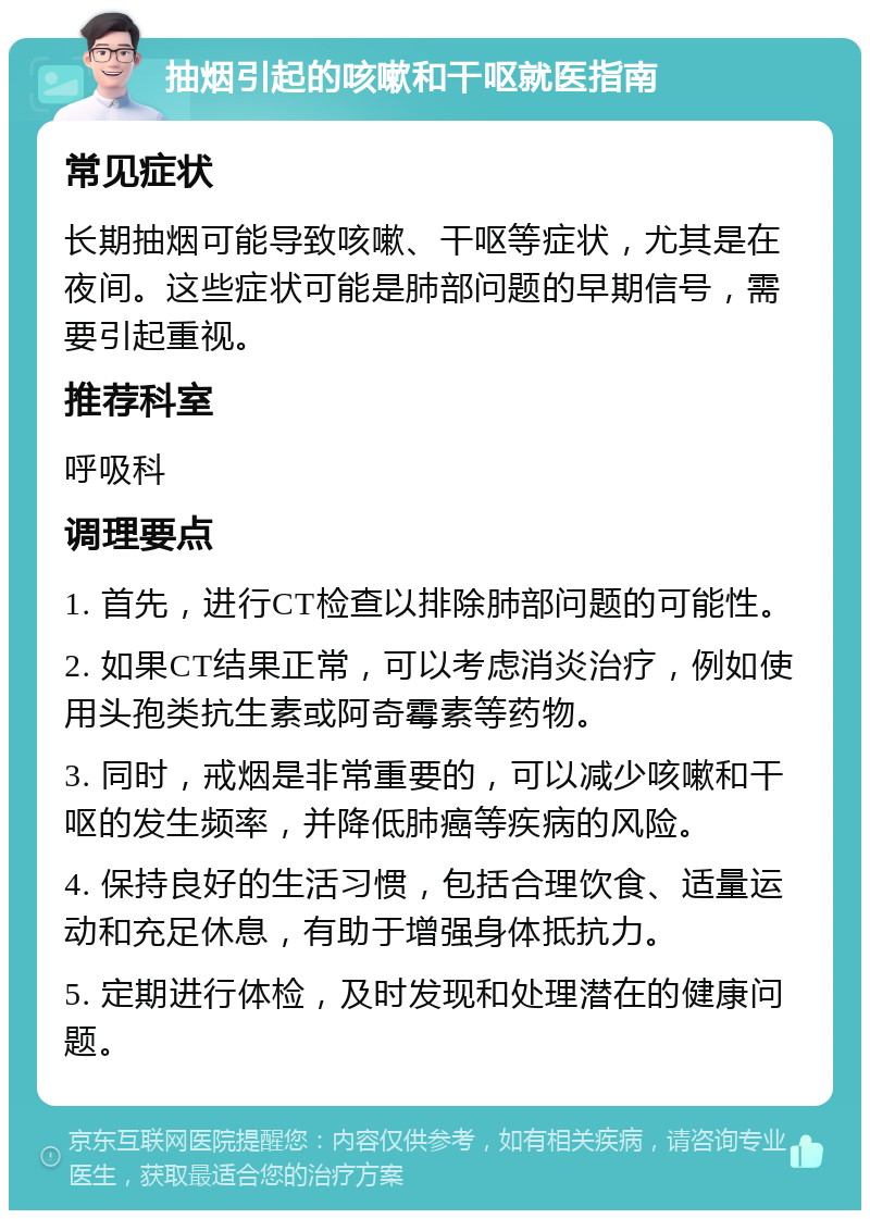 抽烟引起的咳嗽和干呕就医指南 常见症状 长期抽烟可能导致咳嗽、干呕等症状，尤其是在夜间。这些症状可能是肺部问题的早期信号，需要引起重视。 推荐科室 呼吸科 调理要点 1. 首先，进行CT检查以排除肺部问题的可能性。 2. 如果CT结果正常，可以考虑消炎治疗，例如使用头孢类抗生素或阿奇霉素等药物。 3. 同时，戒烟是非常重要的，可以减少咳嗽和干呕的发生频率，并降低肺癌等疾病的风险。 4. 保持良好的生活习惯，包括合理饮食、适量运动和充足休息，有助于增强身体抵抗力。 5. 定期进行体检，及时发现和处理潜在的健康问题。