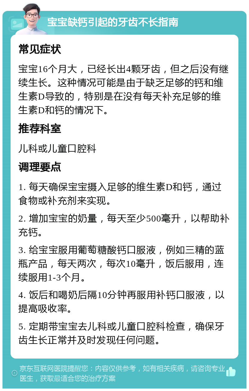 宝宝缺钙引起的牙齿不长指南 常见症状 宝宝16个月大，已经长出4颗牙齿，但之后没有继续生长。这种情况可能是由于缺乏足够的钙和维生素D导致的，特别是在没有每天补充足够的维生素D和钙的情况下。 推荐科室 儿科或儿童口腔科 调理要点 1. 每天确保宝宝摄入足够的维生素D和钙，通过食物或补充剂来实现。 2. 增加宝宝的奶量，每天至少500毫升，以帮助补充钙。 3. 给宝宝服用葡萄糖酸钙口服液，例如三精的蓝瓶产品，每天两次，每次10毫升，饭后服用，连续服用1-3个月。 4. 饭后和喝奶后隔10分钟再服用补钙口服液，以提高吸收率。 5. 定期带宝宝去儿科或儿童口腔科检查，确保牙齿生长正常并及时发现任何问题。