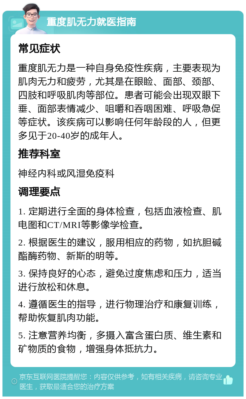 重度肌无力就医指南 常见症状 重度肌无力是一种自身免疫性疾病，主要表现为肌肉无力和疲劳，尤其是在眼睑、面部、颈部、四肢和呼吸肌肉等部位。患者可能会出现双眼下垂、面部表情减少、咀嚼和吞咽困难、呼吸急促等症状。该疾病可以影响任何年龄段的人，但更多见于20-40岁的成年人。 推荐科室 神经内科或风湿免疫科 调理要点 1. 定期进行全面的身体检查，包括血液检查、肌电图和CT/MRI等影像学检查。 2. 根据医生的建议，服用相应的药物，如抗胆碱酯酶药物、新斯的明等。 3. 保持良好的心态，避免过度焦虑和压力，适当进行放松和休息。 4. 遵循医生的指导，进行物理治疗和康复训练，帮助恢复肌肉功能。 5. 注意营养均衡，多摄入富含蛋白质、维生素和矿物质的食物，增强身体抵抗力。