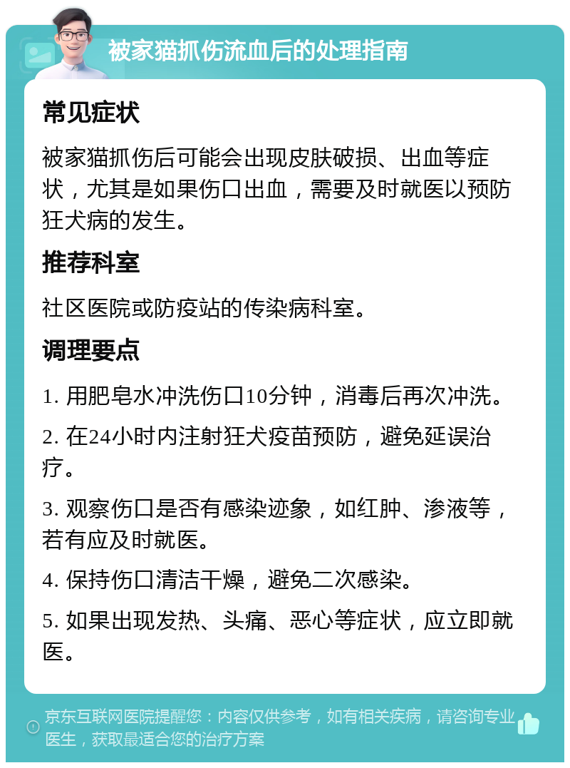 被家猫抓伤流血后的处理指南 常见症状 被家猫抓伤后可能会出现皮肤破损、出血等症状，尤其是如果伤口出血，需要及时就医以预防狂犬病的发生。 推荐科室 社区医院或防疫站的传染病科室。 调理要点 1. 用肥皂水冲洗伤口10分钟，消毒后再次冲洗。 2. 在24小时内注射狂犬疫苗预防，避免延误治疗。 3. 观察伤口是否有感染迹象，如红肿、渗液等，若有应及时就医。 4. 保持伤口清洁干燥，避免二次感染。 5. 如果出现发热、头痛、恶心等症状，应立即就医。