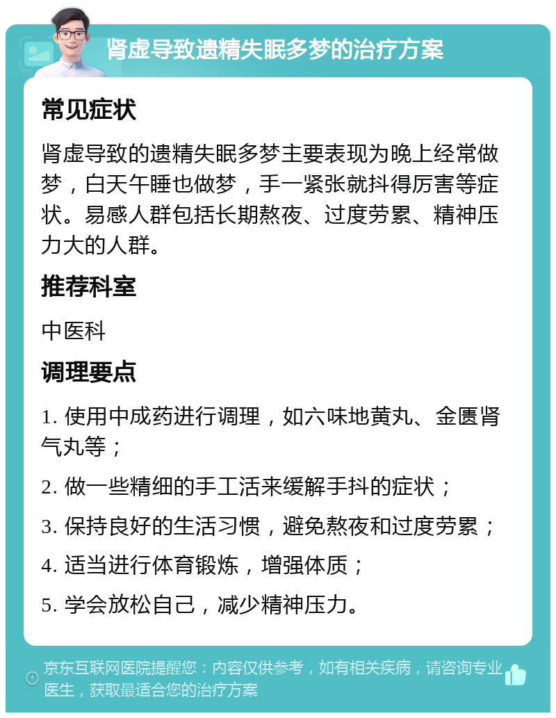 肾虚导致遗精失眠多梦的治疗方案 常见症状 肾虚导致的遗精失眠多梦主要表现为晚上经常做梦，白天午睡也做梦，手一紧张就抖得厉害等症状。易感人群包括长期熬夜、过度劳累、精神压力大的人群。 推荐科室 中医科 调理要点 1. 使用中成药进行调理，如六味地黄丸、金匮肾气丸等； 2. 做一些精细的手工活来缓解手抖的症状； 3. 保持良好的生活习惯，避免熬夜和过度劳累； 4. 适当进行体育锻炼，增强体质； 5. 学会放松自己，减少精神压力。