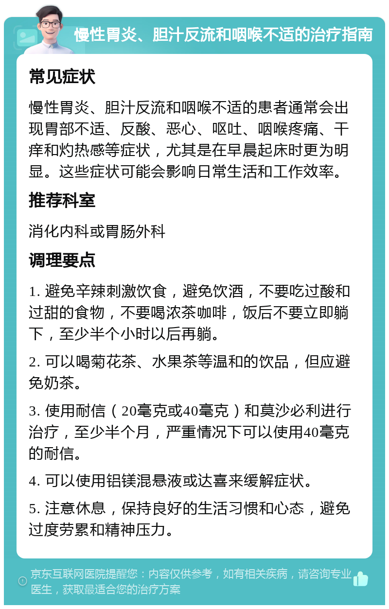 慢性胃炎、胆汁反流和咽喉不适的治疗指南 常见症状 慢性胃炎、胆汁反流和咽喉不适的患者通常会出现胃部不适、反酸、恶心、呕吐、咽喉疼痛、干痒和灼热感等症状，尤其是在早晨起床时更为明显。这些症状可能会影响日常生活和工作效率。 推荐科室 消化内科或胃肠外科 调理要点 1. 避免辛辣刺激饮食，避免饮酒，不要吃过酸和过甜的食物，不要喝浓茶咖啡，饭后不要立即躺下，至少半个小时以后再躺。 2. 可以喝菊花茶、水果茶等温和的饮品，但应避免奶茶。 3. 使用耐信（20毫克或40毫克）和莫沙必利进行治疗，至少半个月，严重情况下可以使用40毫克的耐信。 4. 可以使用铝镁混悬液或达喜来缓解症状。 5. 注意休息，保持良好的生活习惯和心态，避免过度劳累和精神压力。