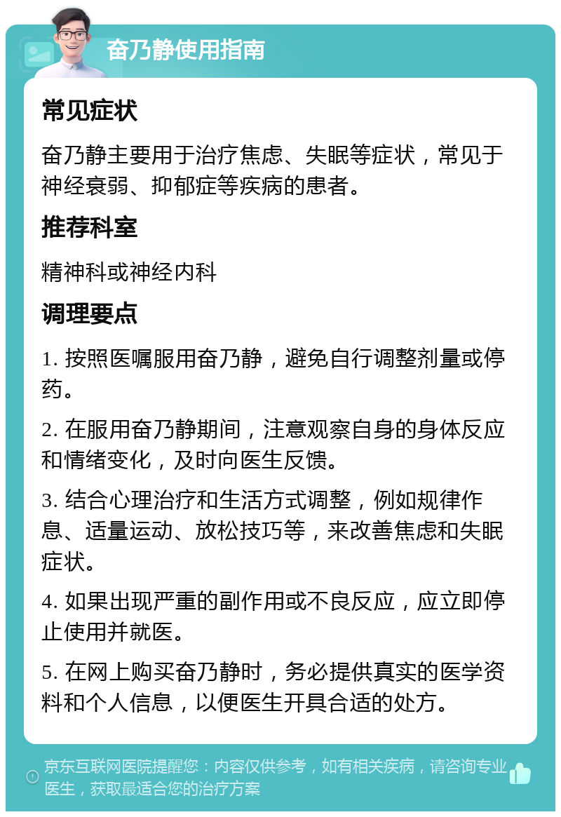 奋乃静使用指南 常见症状 奋乃静主要用于治疗焦虑、失眠等症状，常见于神经衰弱、抑郁症等疾病的患者。 推荐科室 精神科或神经内科 调理要点 1. 按照医嘱服用奋乃静，避免自行调整剂量或停药。 2. 在服用奋乃静期间，注意观察自身的身体反应和情绪变化，及时向医生反馈。 3. 结合心理治疗和生活方式调整，例如规律作息、适量运动、放松技巧等，来改善焦虑和失眠症状。 4. 如果出现严重的副作用或不良反应，应立即停止使用并就医。 5. 在网上购买奋乃静时，务必提供真实的医学资料和个人信息，以便医生开具合适的处方。