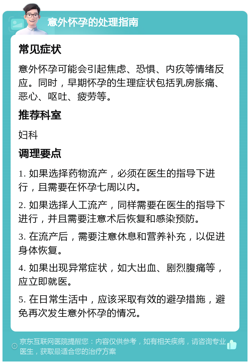 意外怀孕的处理指南 常见症状 意外怀孕可能会引起焦虑、恐惧、内疚等情绪反应。同时，早期怀孕的生理症状包括乳房胀痛、恶心、呕吐、疲劳等。 推荐科室 妇科 调理要点 1. 如果选择药物流产，必须在医生的指导下进行，且需要在怀孕七周以内。 2. 如果选择人工流产，同样需要在医生的指导下进行，并且需要注意术后恢复和感染预防。 3. 在流产后，需要注意休息和营养补充，以促进身体恢复。 4. 如果出现异常症状，如大出血、剧烈腹痛等，应立即就医。 5. 在日常生活中，应该采取有效的避孕措施，避免再次发生意外怀孕的情况。