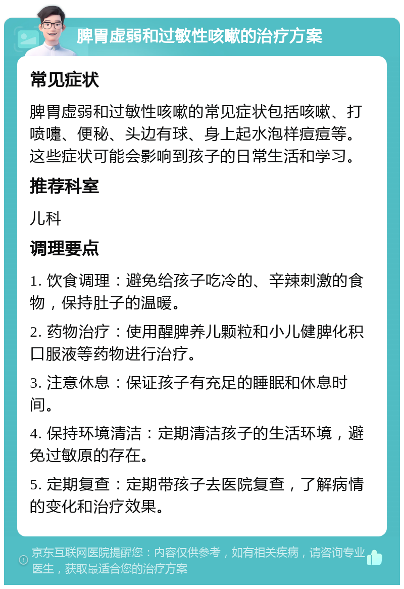 脾胃虚弱和过敏性咳嗽的治疗方案 常见症状 脾胃虚弱和过敏性咳嗽的常见症状包括咳嗽、打喷嚏、便秘、头边有球、身上起水泡样痘痘等。这些症状可能会影响到孩子的日常生活和学习。 推荐科室 儿科 调理要点 1. 饮食调理：避免给孩子吃冷的、辛辣刺激的食物，保持肚子的温暖。 2. 药物治疗：使用醒脾养儿颗粒和小儿健脾化积口服液等药物进行治疗。 3. 注意休息：保证孩子有充足的睡眠和休息时间。 4. 保持环境清洁：定期清洁孩子的生活环境，避免过敏原的存在。 5. 定期复查：定期带孩子去医院复查，了解病情的变化和治疗效果。