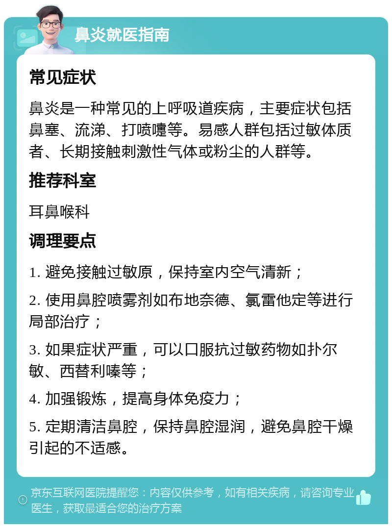 鼻炎就医指南 常见症状 鼻炎是一种常见的上呼吸道疾病，主要症状包括鼻塞、流涕、打喷嚏等。易感人群包括过敏体质者、长期接触刺激性气体或粉尘的人群等。 推荐科室 耳鼻喉科 调理要点 1. 避免接触过敏原，保持室内空气清新； 2. 使用鼻腔喷雾剂如布地奈德、氯雷他定等进行局部治疗； 3. 如果症状严重，可以口服抗过敏药物如扑尔敏、西替利嗪等； 4. 加强锻炼，提高身体免疫力； 5. 定期清洁鼻腔，保持鼻腔湿润，避免鼻腔干燥引起的不适感。