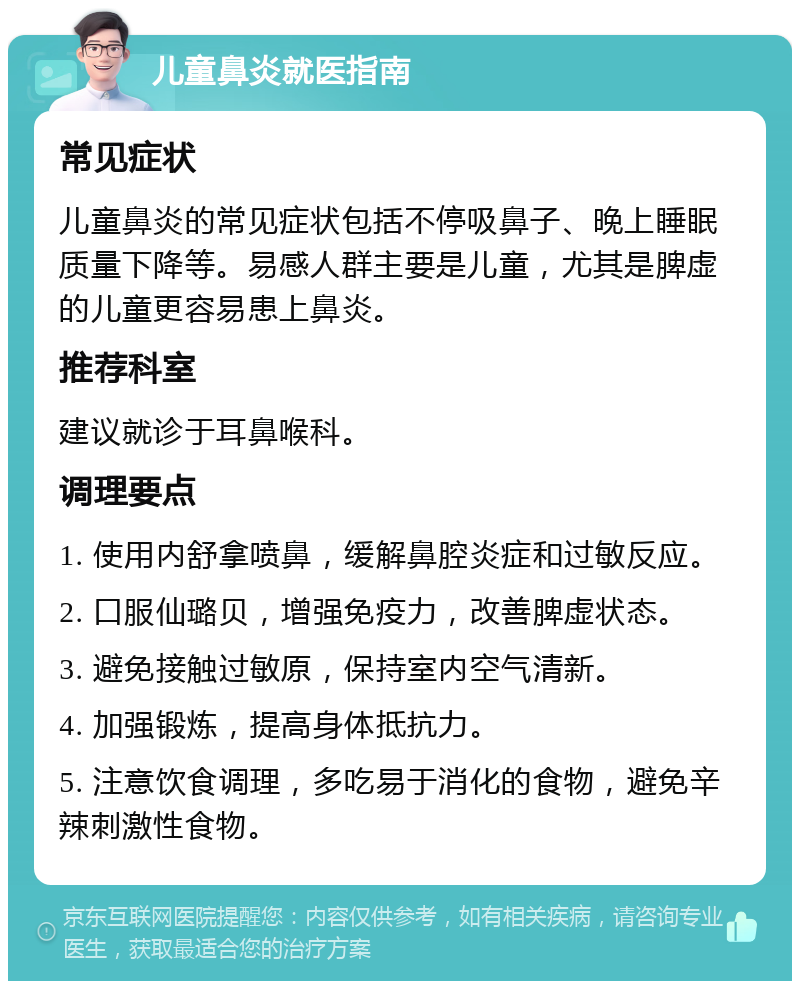 儿童鼻炎就医指南 常见症状 儿童鼻炎的常见症状包括不停吸鼻子、晚上睡眠质量下降等。易感人群主要是儿童，尤其是脾虚的儿童更容易患上鼻炎。 推荐科室 建议就诊于耳鼻喉科。 调理要点 1. 使用内舒拿喷鼻，缓解鼻腔炎症和过敏反应。 2. 口服仙璐贝，增强免疫力，改善脾虚状态。 3. 避免接触过敏原，保持室内空气清新。 4. 加强锻炼，提高身体抵抗力。 5. 注意饮食调理，多吃易于消化的食物，避免辛辣刺激性食物。