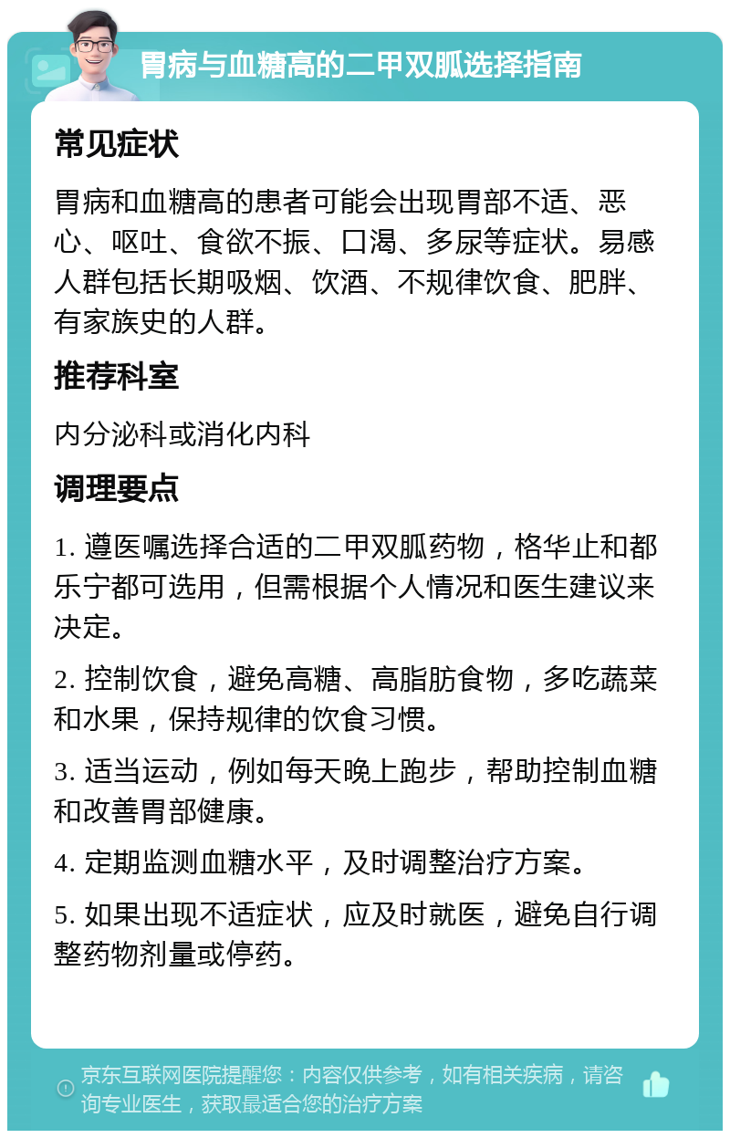 胃病与血糖高的二甲双胍选择指南 常见症状 胃病和血糖高的患者可能会出现胃部不适、恶心、呕吐、食欲不振、口渴、多尿等症状。易感人群包括长期吸烟、饮酒、不规律饮食、肥胖、有家族史的人群。 推荐科室 内分泌科或消化内科 调理要点 1. 遵医嘱选择合适的二甲双胍药物，格华止和都乐宁都可选用，但需根据个人情况和医生建议来决定。 2. 控制饮食，避免高糖、高脂肪食物，多吃蔬菜和水果，保持规律的饮食习惯。 3. 适当运动，例如每天晚上跑步，帮助控制血糖和改善胃部健康。 4. 定期监测血糖水平，及时调整治疗方案。 5. 如果出现不适症状，应及时就医，避免自行调整药物剂量或停药。