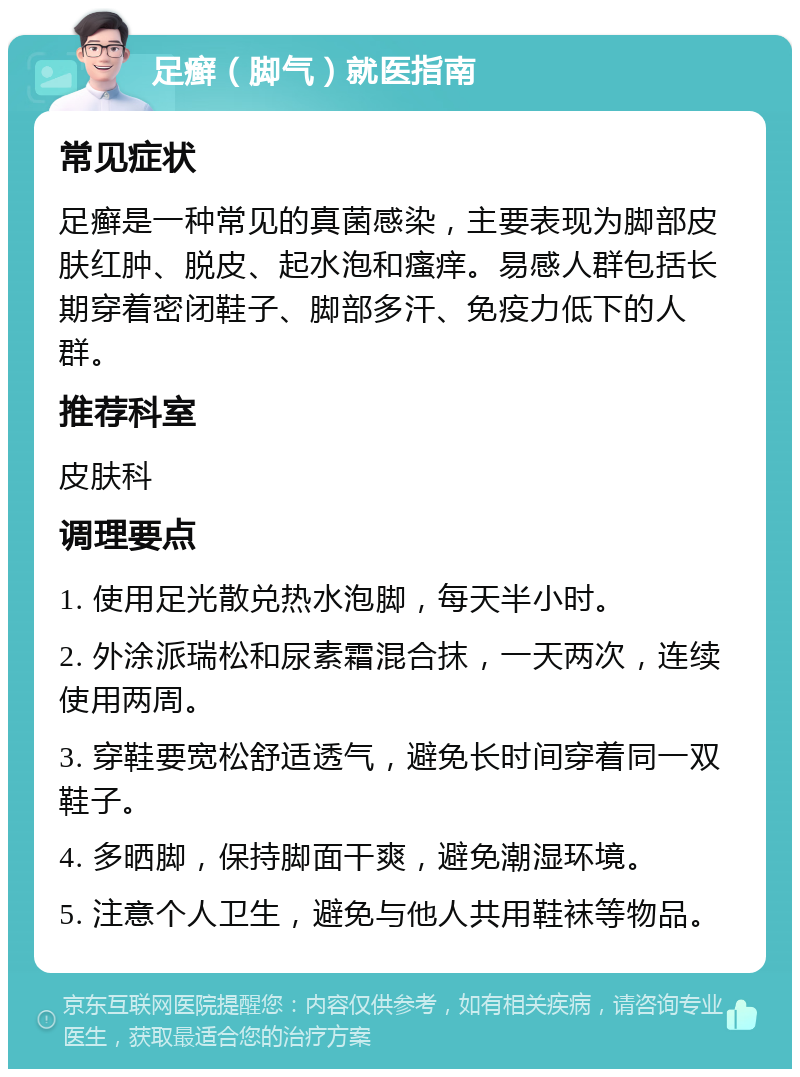 足癣（脚气）就医指南 常见症状 足癣是一种常见的真菌感染，主要表现为脚部皮肤红肿、脱皮、起水泡和瘙痒。易感人群包括长期穿着密闭鞋子、脚部多汗、免疫力低下的人群。 推荐科室 皮肤科 调理要点 1. 使用足光散兑热水泡脚，每天半小时。 2. 外涂派瑞松和尿素霜混合抹，一天两次，连续使用两周。 3. 穿鞋要宽松舒适透气，避免长时间穿着同一双鞋子。 4. 多晒脚，保持脚面干爽，避免潮湿环境。 5. 注意个人卫生，避免与他人共用鞋袜等物品。