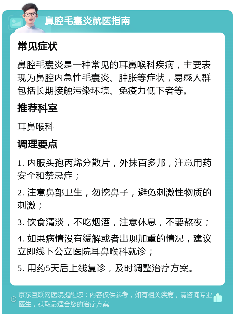 鼻腔毛囊炎就医指南 常见症状 鼻腔毛囊炎是一种常见的耳鼻喉科疾病，主要表现为鼻腔内急性毛囊炎、肿胀等症状，易感人群包括长期接触污染环境、免疫力低下者等。 推荐科室 耳鼻喉科 调理要点 1. 内服头孢丙烯分散片，外抹百多邦，注意用药安全和禁忌症； 2. 注意鼻部卫生，勿挖鼻子，避免刺激性物质的刺激； 3. 饮食清淡，不吃烟酒，注意休息，不要熬夜； 4. 如果病情没有缓解或者出现加重的情况，建议立即线下公立医院耳鼻喉科就诊； 5. 用药5天后上线复诊，及时调整治疗方案。