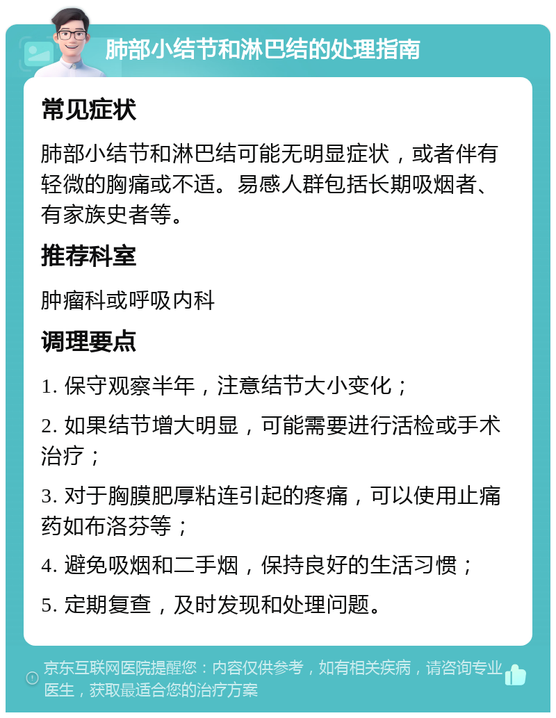 肺部小结节和淋巴结的处理指南 常见症状 肺部小结节和淋巴结可能无明显症状，或者伴有轻微的胸痛或不适。易感人群包括长期吸烟者、有家族史者等。 推荐科室 肿瘤科或呼吸内科 调理要点 1. 保守观察半年，注意结节大小变化； 2. 如果结节增大明显，可能需要进行活检或手术治疗； 3. 对于胸膜肥厚粘连引起的疼痛，可以使用止痛药如布洛芬等； 4. 避免吸烟和二手烟，保持良好的生活习惯； 5. 定期复查，及时发现和处理问题。