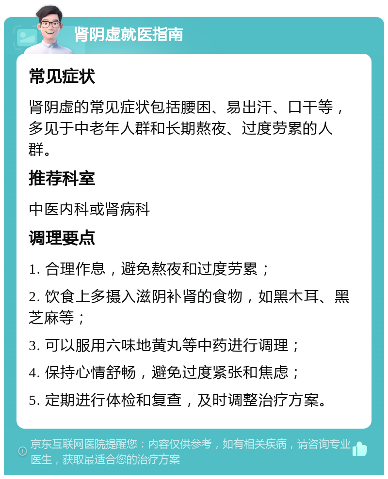 肾阴虚就医指南 常见症状 肾阴虚的常见症状包括腰困、易出汗、口干等，多见于中老年人群和长期熬夜、过度劳累的人群。 推荐科室 中医内科或肾病科 调理要点 1. 合理作息，避免熬夜和过度劳累； 2. 饮食上多摄入滋阴补肾的食物，如黑木耳、黑芝麻等； 3. 可以服用六味地黄丸等中药进行调理； 4. 保持心情舒畅，避免过度紧张和焦虑； 5. 定期进行体检和复查，及时调整治疗方案。