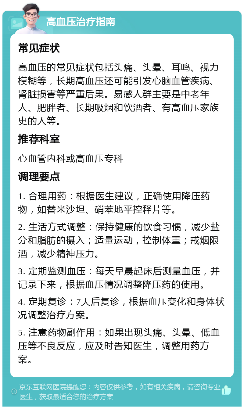 高血压治疗指南 常见症状 高血压的常见症状包括头痛、头晕、耳鸣、视力模糊等，长期高血压还可能引发心脑血管疾病、肾脏损害等严重后果。易感人群主要是中老年人、肥胖者、长期吸烟和饮酒者、有高血压家族史的人等。 推荐科室 心血管内科或高血压专科 调理要点 1. 合理用药：根据医生建议，正确使用降压药物，如替米沙坦、硝苯地平控释片等。 2. 生活方式调整：保持健康的饮食习惯，减少盐分和脂肪的摄入；适量运动，控制体重；戒烟限酒，减少精神压力。 3. 定期监测血压：每天早晨起床后测量血压，并记录下来，根据血压情况调整降压药的使用。 4. 定期复诊：7天后复诊，根据血压变化和身体状况调整治疗方案。 5. 注意药物副作用：如果出现头痛、头晕、低血压等不良反应，应及时告知医生，调整用药方案。