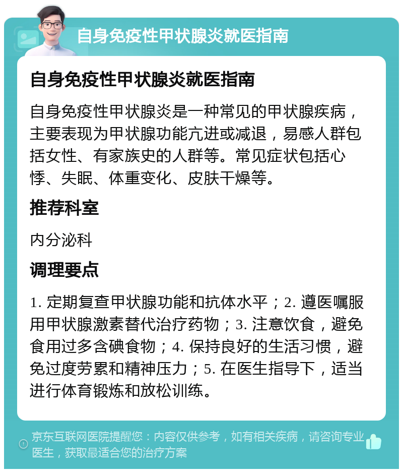 自身免疫性甲状腺炎就医指南 自身免疫性甲状腺炎就医指南 自身免疫性甲状腺炎是一种常见的甲状腺疾病，主要表现为甲状腺功能亢进或减退，易感人群包括女性、有家族史的人群等。常见症状包括心悸、失眠、体重变化、皮肤干燥等。 推荐科室 内分泌科 调理要点 1. 定期复查甲状腺功能和抗体水平；2. 遵医嘱服用甲状腺激素替代治疗药物；3. 注意饮食，避免食用过多含碘食物；4. 保持良好的生活习惯，避免过度劳累和精神压力；5. 在医生指导下，适当进行体育锻炼和放松训练。