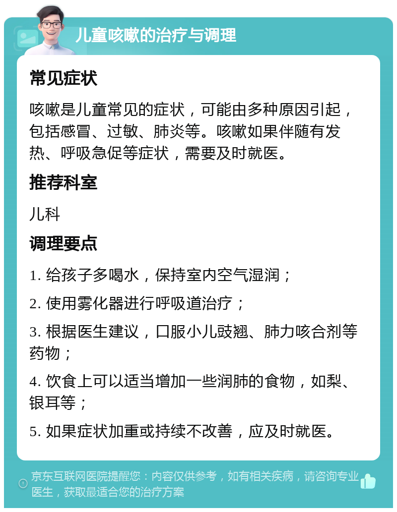 儿童咳嗽的治疗与调理 常见症状 咳嗽是儿童常见的症状，可能由多种原因引起，包括感冒、过敏、肺炎等。咳嗽如果伴随有发热、呼吸急促等症状，需要及时就医。 推荐科室 儿科 调理要点 1. 给孩子多喝水，保持室内空气湿润； 2. 使用雾化器进行呼吸道治疗； 3. 根据医生建议，口服小儿豉翘、肺力咳合剂等药物； 4. 饮食上可以适当增加一些润肺的食物，如梨、银耳等； 5. 如果症状加重或持续不改善，应及时就医。