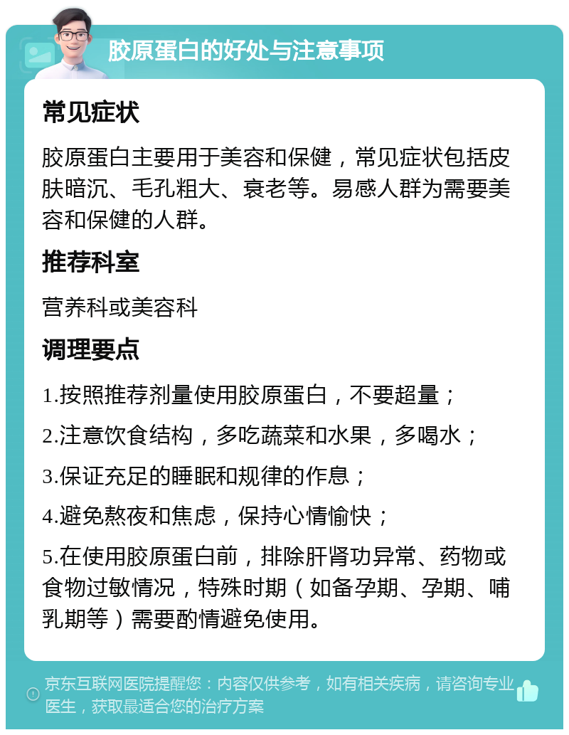 胶原蛋白的好处与注意事项 常见症状 胶原蛋白主要用于美容和保健，常见症状包括皮肤暗沉、毛孔粗大、衰老等。易感人群为需要美容和保健的人群。 推荐科室 营养科或美容科 调理要点 1.按照推荐剂量使用胶原蛋白，不要超量； 2.注意饮食结构，多吃蔬菜和水果，多喝水； 3.保证充足的睡眠和规律的作息； 4.避免熬夜和焦虑，保持心情愉快； 5.在使用胶原蛋白前，排除肝肾功异常、药物或食物过敏情况，特殊时期（如备孕期、孕期、哺乳期等）需要酌情避免使用。