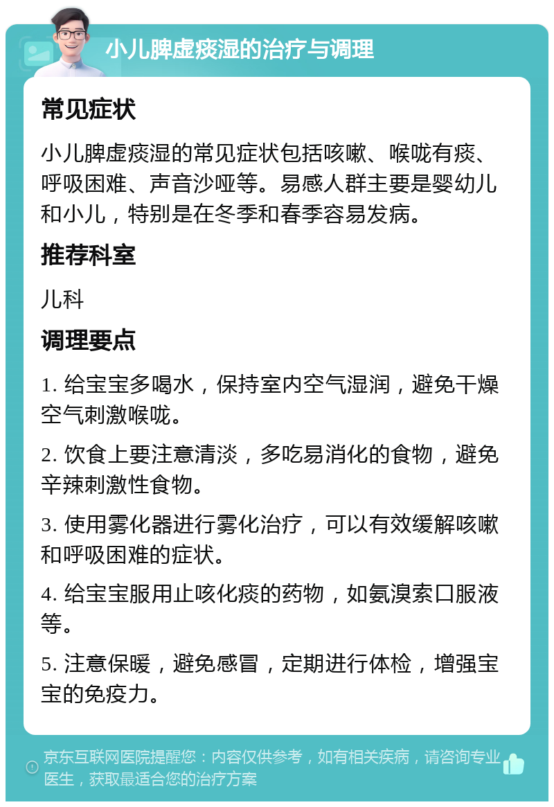 小儿脾虚痰湿的治疗与调理 常见症状 小儿脾虚痰湿的常见症状包括咳嗽、喉咙有痰、呼吸困难、声音沙哑等。易感人群主要是婴幼儿和小儿，特别是在冬季和春季容易发病。 推荐科室 儿科 调理要点 1. 给宝宝多喝水，保持室内空气湿润，避免干燥空气刺激喉咙。 2. 饮食上要注意清淡，多吃易消化的食物，避免辛辣刺激性食物。 3. 使用雾化器进行雾化治疗，可以有效缓解咳嗽和呼吸困难的症状。 4. 给宝宝服用止咳化痰的药物，如氨溴索口服液等。 5. 注意保暖，避免感冒，定期进行体检，增强宝宝的免疫力。