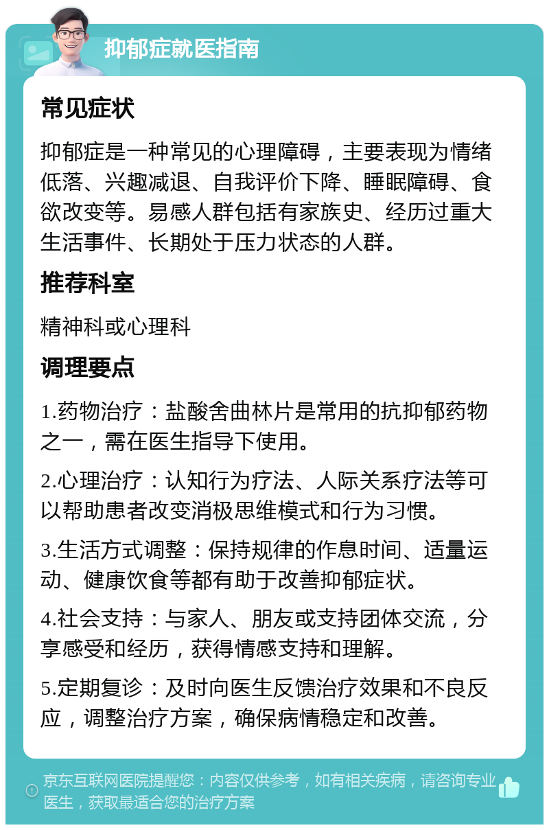 抑郁症就医指南 常见症状 抑郁症是一种常见的心理障碍，主要表现为情绪低落、兴趣减退、自我评价下降、睡眠障碍、食欲改变等。易感人群包括有家族史、经历过重大生活事件、长期处于压力状态的人群。 推荐科室 精神科或心理科 调理要点 1.药物治疗：盐酸舍曲林片是常用的抗抑郁药物之一，需在医生指导下使用。 2.心理治疗：认知行为疗法、人际关系疗法等可以帮助患者改变消极思维模式和行为习惯。 3.生活方式调整：保持规律的作息时间、适量运动、健康饮食等都有助于改善抑郁症状。 4.社会支持：与家人、朋友或支持团体交流，分享感受和经历，获得情感支持和理解。 5.定期复诊：及时向医生反馈治疗效果和不良反应，调整治疗方案，确保病情稳定和改善。