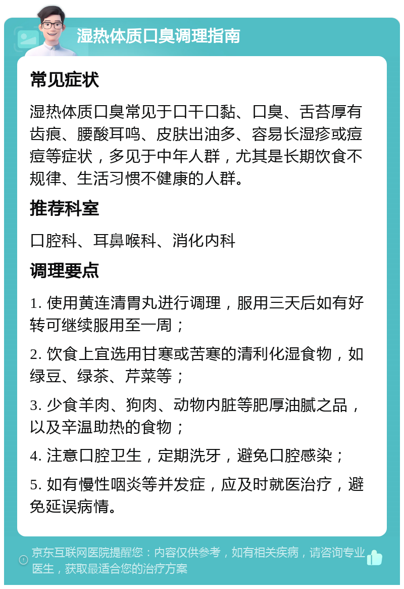 湿热体质口臭调理指南 常见症状 湿热体质口臭常见于口干口黏、口臭、舌苔厚有齿痕、腰酸耳鸣、皮肤出油多、容易长湿疹或痘痘等症状，多见于中年人群，尤其是长期饮食不规律、生活习惯不健康的人群。 推荐科室 口腔科、耳鼻喉科、消化内科 调理要点 1. 使用黄连清胃丸进行调理，服用三天后如有好转可继续服用至一周； 2. 饮食上宜选用甘寒或苦寒的清利化湿食物，如绿豆、绿茶、芹菜等； 3. 少食羊肉、狗肉、动物内脏等肥厚油腻之品，以及辛温助热的食物； 4. 注意口腔卫生，定期洗牙，避免口腔感染； 5. 如有慢性咽炎等并发症，应及时就医治疗，避免延误病情。