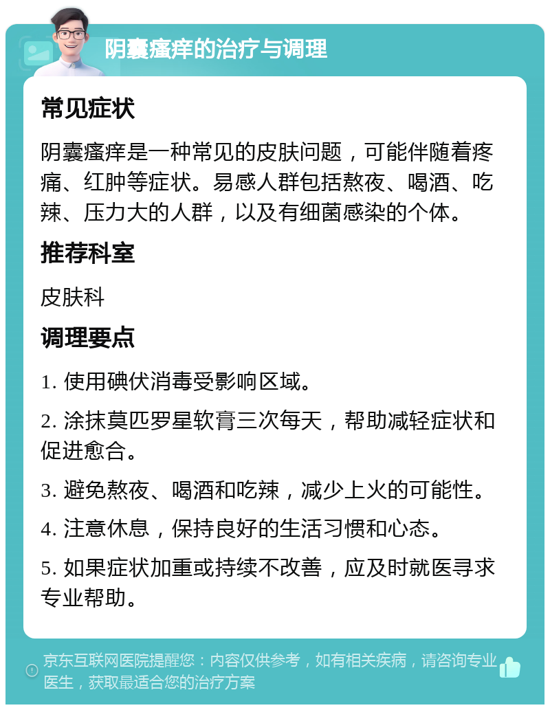 阴囊瘙痒的治疗与调理 常见症状 阴囊瘙痒是一种常见的皮肤问题，可能伴随着疼痛、红肿等症状。易感人群包括熬夜、喝酒、吃辣、压力大的人群，以及有细菌感染的个体。 推荐科室 皮肤科 调理要点 1. 使用碘伏消毒受影响区域。 2. 涂抹莫匹罗星软膏三次每天，帮助减轻症状和促进愈合。 3. 避免熬夜、喝酒和吃辣，减少上火的可能性。 4. 注意休息，保持良好的生活习惯和心态。 5. 如果症状加重或持续不改善，应及时就医寻求专业帮助。