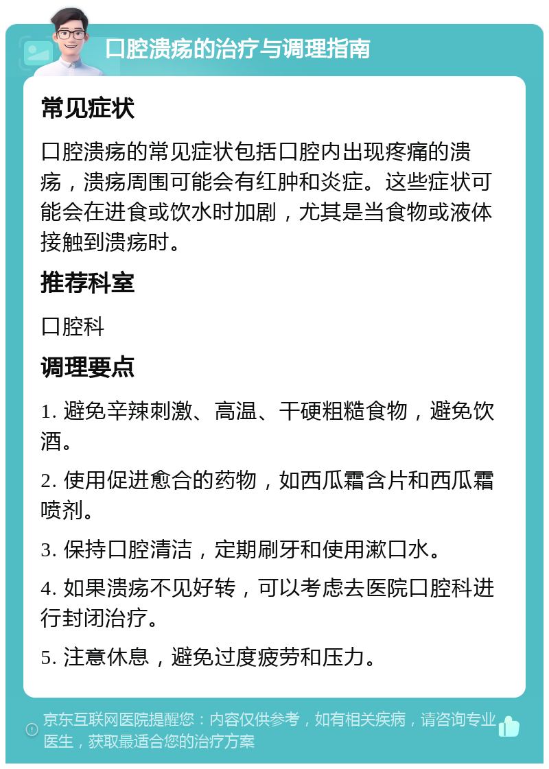 口腔溃疡的治疗与调理指南 常见症状 口腔溃疡的常见症状包括口腔内出现疼痛的溃疡，溃疡周围可能会有红肿和炎症。这些症状可能会在进食或饮水时加剧，尤其是当食物或液体接触到溃疡时。 推荐科室 口腔科 调理要点 1. 避免辛辣刺激、高温、干硬粗糙食物，避免饮酒。 2. 使用促进愈合的药物，如西瓜霜含片和西瓜霜喷剂。 3. 保持口腔清洁，定期刷牙和使用漱口水。 4. 如果溃疡不见好转，可以考虑去医院口腔科进行封闭治疗。 5. 注意休息，避免过度疲劳和压力。