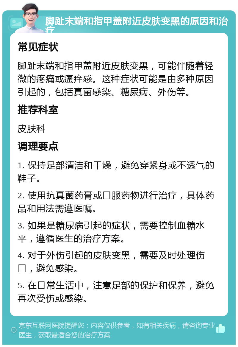 脚趾末端和指甲盖附近皮肤变黑的原因和治疗 常见症状 脚趾末端和指甲盖附近皮肤变黑，可能伴随着轻微的疼痛或瘙痒感。这种症状可能是由多种原因引起的，包括真菌感染、糖尿病、外伤等。 推荐科室 皮肤科 调理要点 1. 保持足部清洁和干燥，避免穿紧身或不透气的鞋子。 2. 使用抗真菌药膏或口服药物进行治疗，具体药品和用法需遵医嘱。 3. 如果是糖尿病引起的症状，需要控制血糖水平，遵循医生的治疗方案。 4. 对于外伤引起的皮肤变黑，需要及时处理伤口，避免感染。 5. 在日常生活中，注意足部的保护和保养，避免再次受伤或感染。