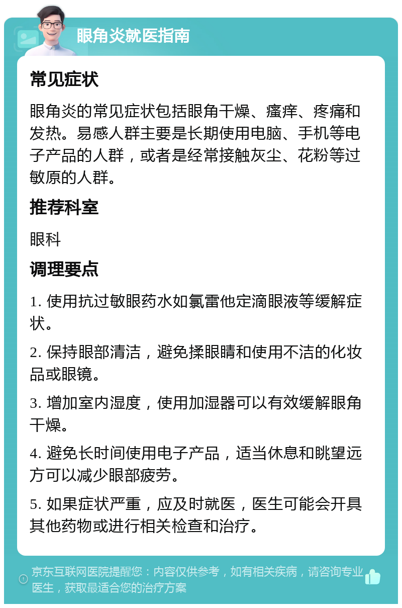 眼角炎就医指南 常见症状 眼角炎的常见症状包括眼角干燥、瘙痒、疼痛和发热。易感人群主要是长期使用电脑、手机等电子产品的人群，或者是经常接触灰尘、花粉等过敏原的人群。 推荐科室 眼科 调理要点 1. 使用抗过敏眼药水如氯雷他定滴眼液等缓解症状。 2. 保持眼部清洁，避免揉眼睛和使用不洁的化妆品或眼镜。 3. 增加室内湿度，使用加湿器可以有效缓解眼角干燥。 4. 避免长时间使用电子产品，适当休息和眺望远方可以减少眼部疲劳。 5. 如果症状严重，应及时就医，医生可能会开具其他药物或进行相关检查和治疗。