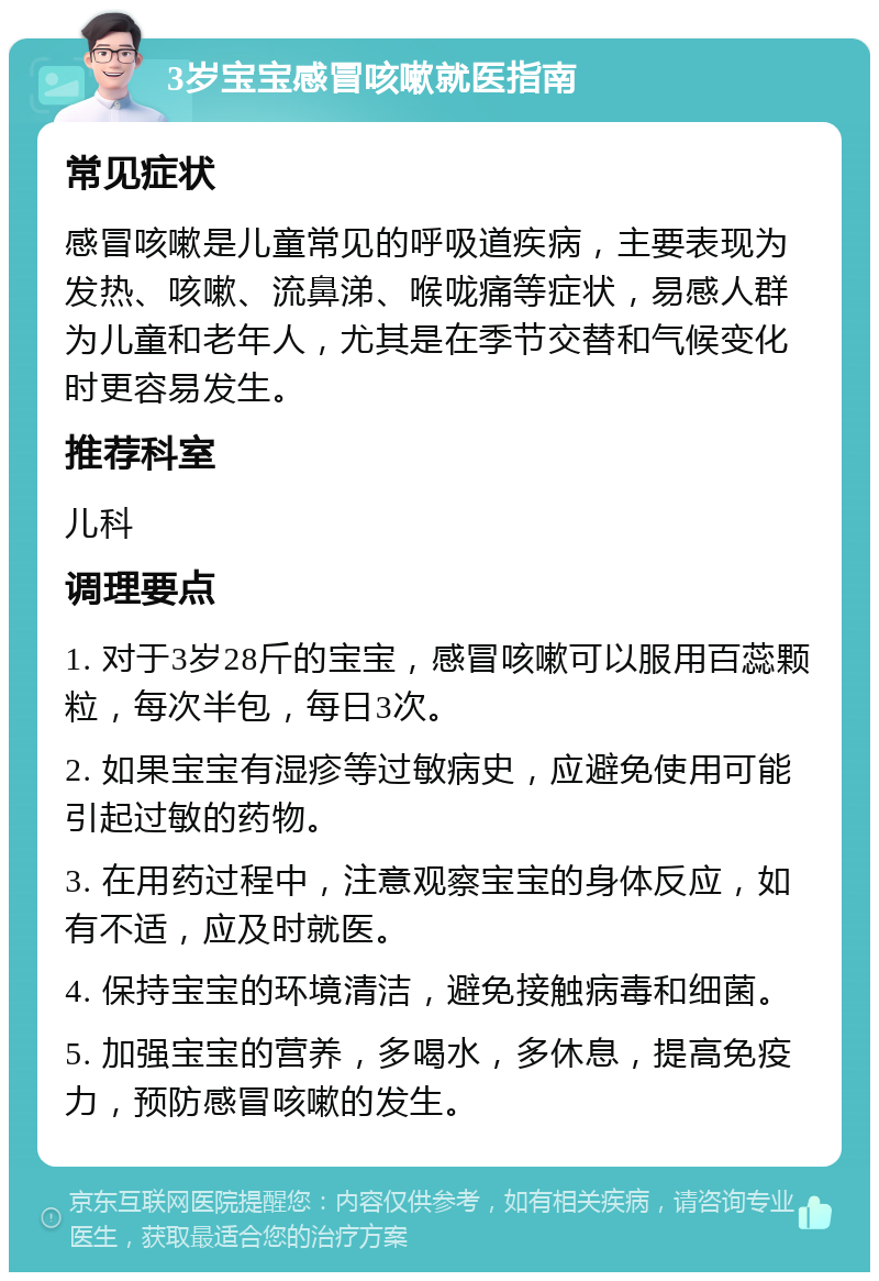 3岁宝宝感冒咳嗽就医指南 常见症状 感冒咳嗽是儿童常见的呼吸道疾病，主要表现为发热、咳嗽、流鼻涕、喉咙痛等症状，易感人群为儿童和老年人，尤其是在季节交替和气候变化时更容易发生。 推荐科室 儿科 调理要点 1. 对于3岁28斤的宝宝，感冒咳嗽可以服用百蕊颗粒，每次半包，每日3次。 2. 如果宝宝有湿疹等过敏病史，应避免使用可能引起过敏的药物。 3. 在用药过程中，注意观察宝宝的身体反应，如有不适，应及时就医。 4. 保持宝宝的环境清洁，避免接触病毒和细菌。 5. 加强宝宝的营养，多喝水，多休息，提高免疫力，预防感冒咳嗽的发生。