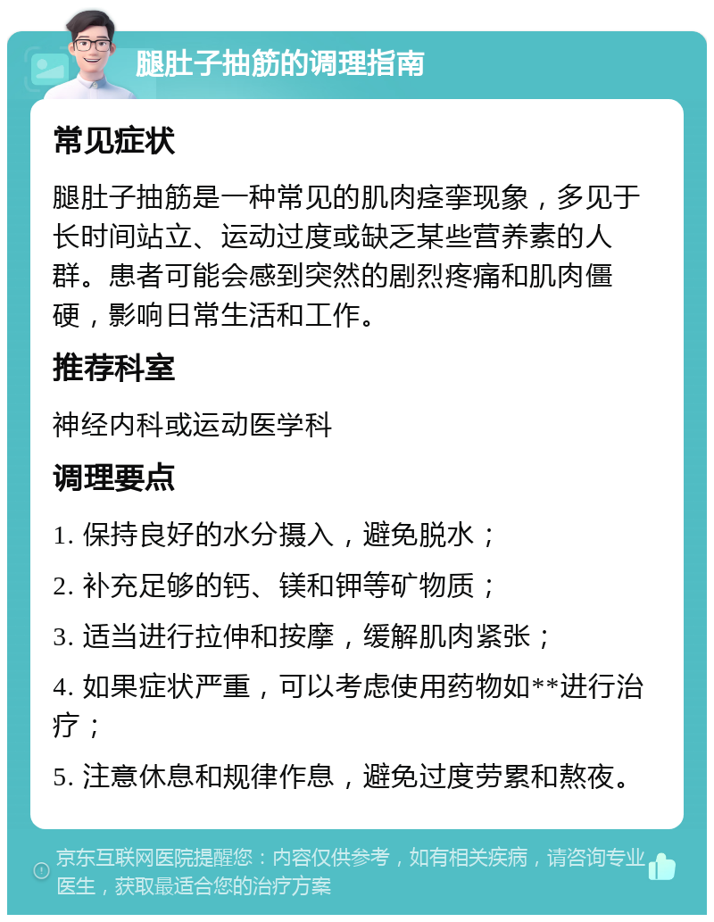 腿肚子抽筋的调理指南 常见症状 腿肚子抽筋是一种常见的肌肉痉挛现象，多见于长时间站立、运动过度或缺乏某些营养素的人群。患者可能会感到突然的剧烈疼痛和肌肉僵硬，影响日常生活和工作。 推荐科室 神经内科或运动医学科 调理要点 1. 保持良好的水分摄入，避免脱水； 2. 补充足够的钙、镁和钾等矿物质； 3. 适当进行拉伸和按摩，缓解肌肉紧张； 4. 如果症状严重，可以考虑使用药物如**进行治疗； 5. 注意休息和规律作息，避免过度劳累和熬夜。