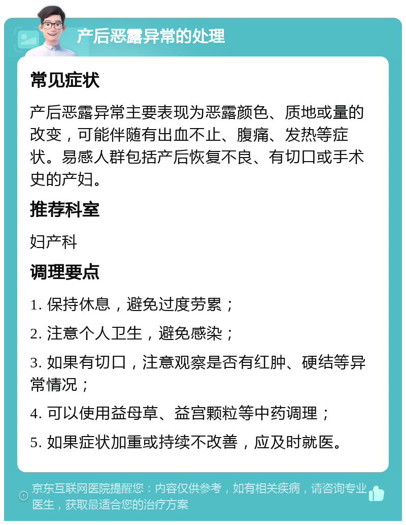 产后恶露异常的处理 常见症状 产后恶露异常主要表现为恶露颜色、质地或量的改变，可能伴随有出血不止、腹痛、发热等症状。易感人群包括产后恢复不良、有切口或手术史的产妇。 推荐科室 妇产科 调理要点 1. 保持休息，避免过度劳累； 2. 注意个人卫生，避免感染； 3. 如果有切口，注意观察是否有红肿、硬结等异常情况； 4. 可以使用益母草、益宫颗粒等中药调理； 5. 如果症状加重或持续不改善，应及时就医。