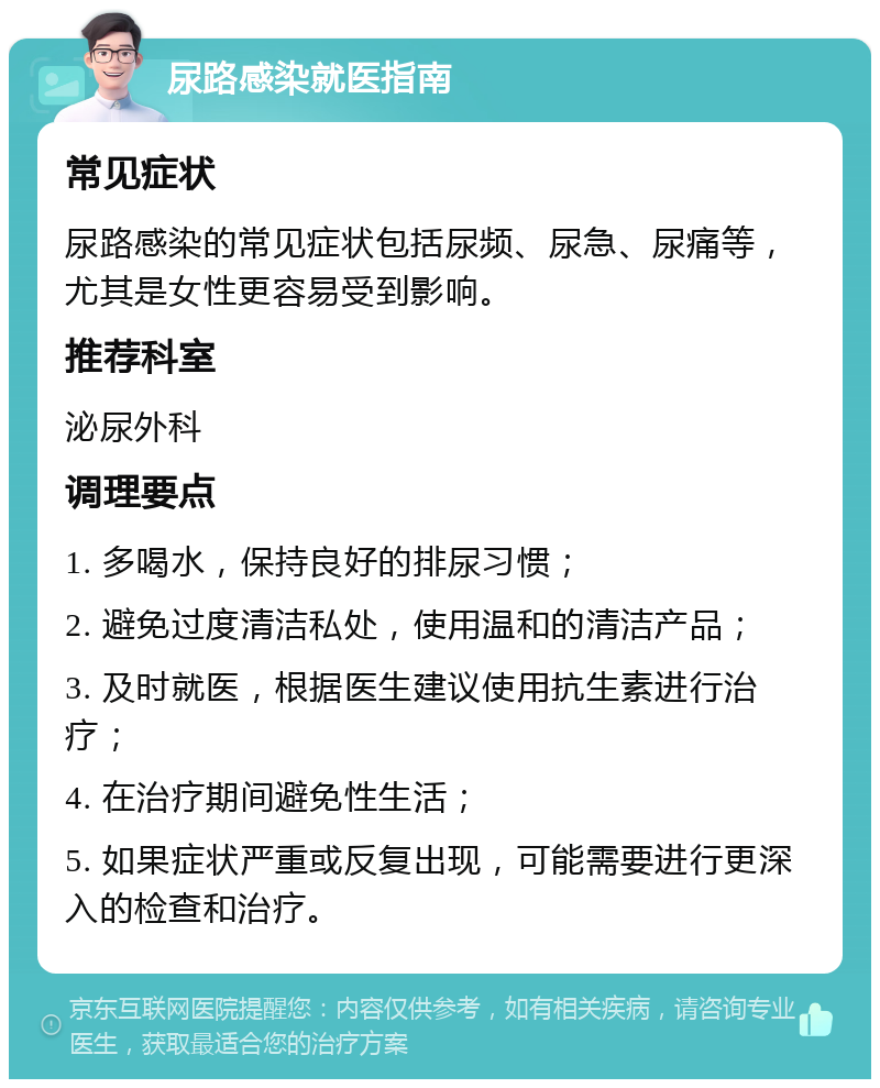 尿路感染就医指南 常见症状 尿路感染的常见症状包括尿频、尿急、尿痛等，尤其是女性更容易受到影响。 推荐科室 泌尿外科 调理要点 1. 多喝水，保持良好的排尿习惯； 2. 避免过度清洁私处，使用温和的清洁产品； 3. 及时就医，根据医生建议使用抗生素进行治疗； 4. 在治疗期间避免性生活； 5. 如果症状严重或反复出现，可能需要进行更深入的检查和治疗。