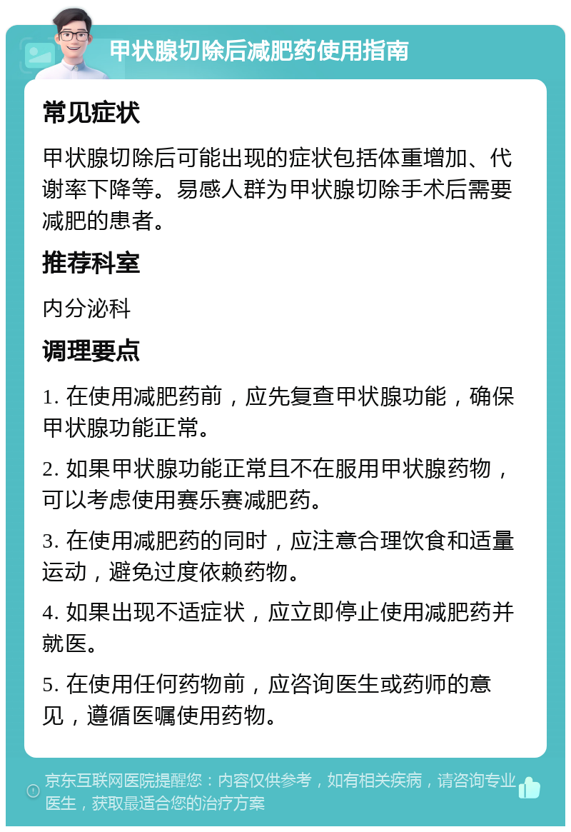 甲状腺切除后减肥药使用指南 常见症状 甲状腺切除后可能出现的症状包括体重增加、代谢率下降等。易感人群为甲状腺切除手术后需要减肥的患者。 推荐科室 内分泌科 调理要点 1. 在使用减肥药前，应先复查甲状腺功能，确保甲状腺功能正常。 2. 如果甲状腺功能正常且不在服用甲状腺药物，可以考虑使用赛乐赛减肥药。 3. 在使用减肥药的同时，应注意合理饮食和适量运动，避免过度依赖药物。 4. 如果出现不适症状，应立即停止使用减肥药并就医。 5. 在使用任何药物前，应咨询医生或药师的意见，遵循医嘱使用药物。