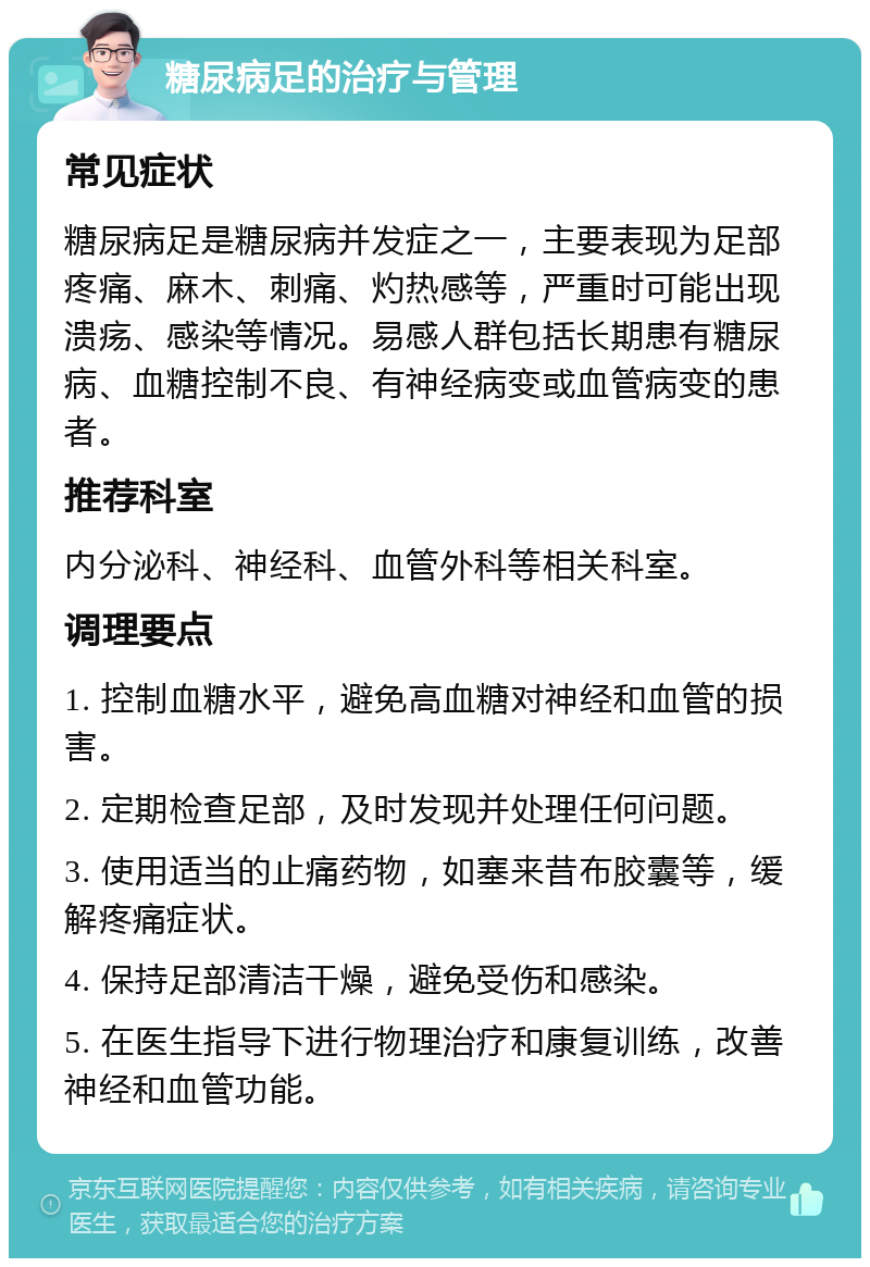 糖尿病足的治疗与管理 常见症状 糖尿病足是糖尿病并发症之一，主要表现为足部疼痛、麻木、刺痛、灼热感等，严重时可能出现溃疡、感染等情况。易感人群包括长期患有糖尿病、血糖控制不良、有神经病变或血管病变的患者。 推荐科室 内分泌科、神经科、血管外科等相关科室。 调理要点 1. 控制血糖水平，避免高血糖对神经和血管的损害。 2. 定期检查足部，及时发现并处理任何问题。 3. 使用适当的止痛药物，如塞来昔布胶囊等，缓解疼痛症状。 4. 保持足部清洁干燥，避免受伤和感染。 5. 在医生指导下进行物理治疗和康复训练，改善神经和血管功能。