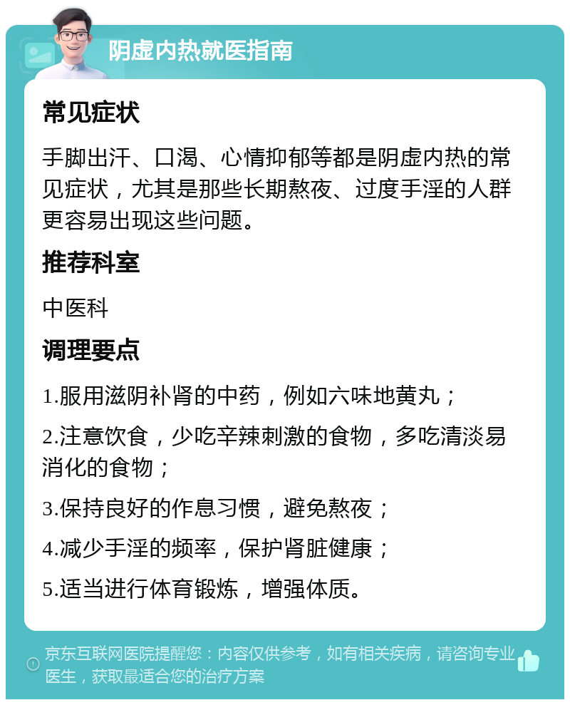 阴虚内热就医指南 常见症状 手脚出汗、口渴、心情抑郁等都是阴虚内热的常见症状，尤其是那些长期熬夜、过度手淫的人群更容易出现这些问题。 推荐科室 中医科 调理要点 1.服用滋阴补肾的中药，例如六味地黄丸； 2.注意饮食，少吃辛辣刺激的食物，多吃清淡易消化的食物； 3.保持良好的作息习惯，避免熬夜； 4.减少手淫的频率，保护肾脏健康； 5.适当进行体育锻炼，增强体质。