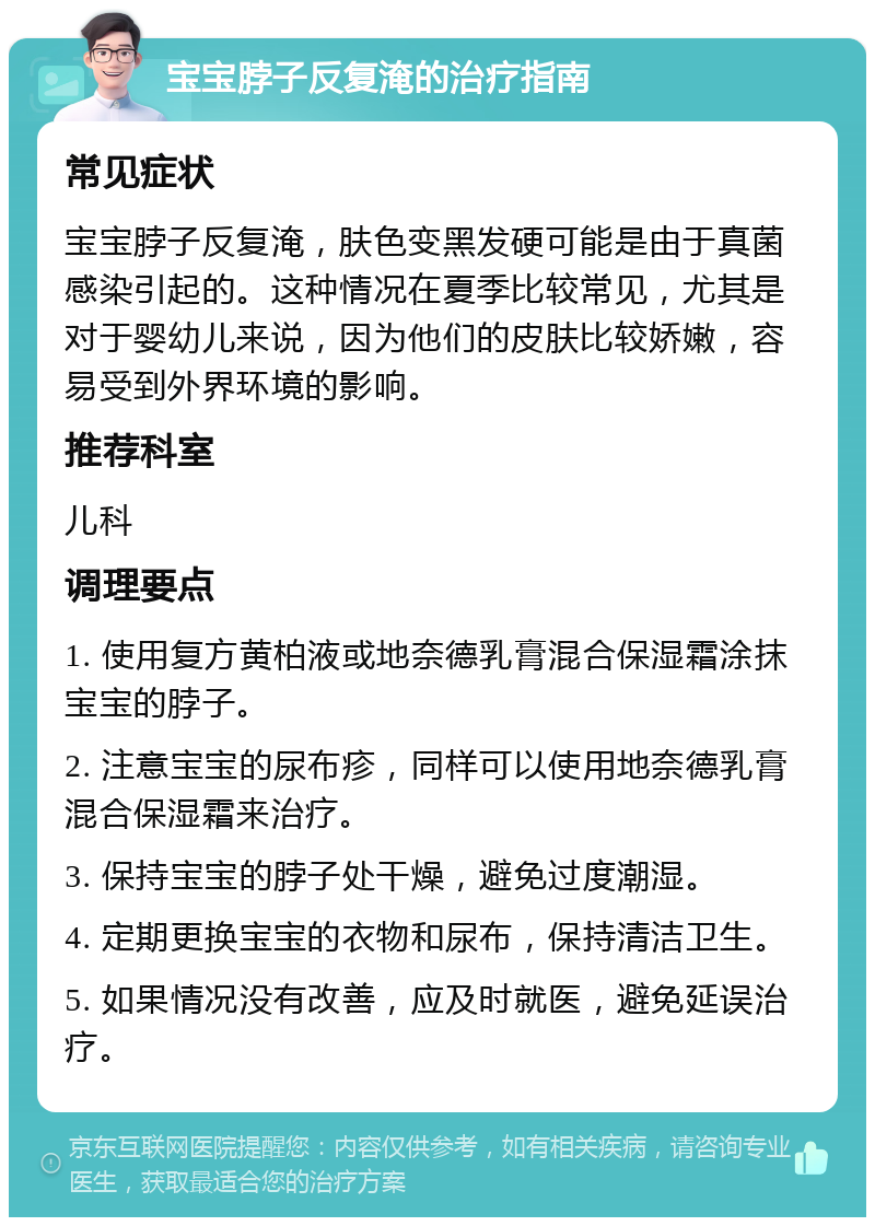 宝宝脖子反复淹的治疗指南 常见症状 宝宝脖子反复淹，肤色变黑发硬可能是由于真菌感染引起的。这种情况在夏季比较常见，尤其是对于婴幼儿来说，因为他们的皮肤比较娇嫩，容易受到外界环境的影响。 推荐科室 儿科 调理要点 1. 使用复方黄柏液或地奈德乳膏混合保湿霜涂抹宝宝的脖子。 2. 注意宝宝的尿布疹，同样可以使用地奈德乳膏混合保湿霜来治疗。 3. 保持宝宝的脖子处干燥，避免过度潮湿。 4. 定期更换宝宝的衣物和尿布，保持清洁卫生。 5. 如果情况没有改善，应及时就医，避免延误治疗。