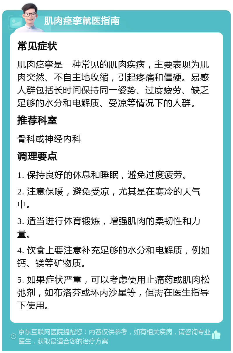 肌肉痉挛就医指南 常见症状 肌肉痉挛是一种常见的肌肉疾病，主要表现为肌肉突然、不自主地收缩，引起疼痛和僵硬。易感人群包括长时间保持同一姿势、过度疲劳、缺乏足够的水分和电解质、受凉等情况下的人群。 推荐科室 骨科或神经内科 调理要点 1. 保持良好的休息和睡眠，避免过度疲劳。 2. 注意保暖，避免受凉，尤其是在寒冷的天气中。 3. 适当进行体育锻炼，增强肌肉的柔韧性和力量。 4. 饮食上要注意补充足够的水分和电解质，例如钙、镁等矿物质。 5. 如果症状严重，可以考虑使用止痛药或肌肉松弛剂，如布洛芬或环丙沙星等，但需在医生指导下使用。