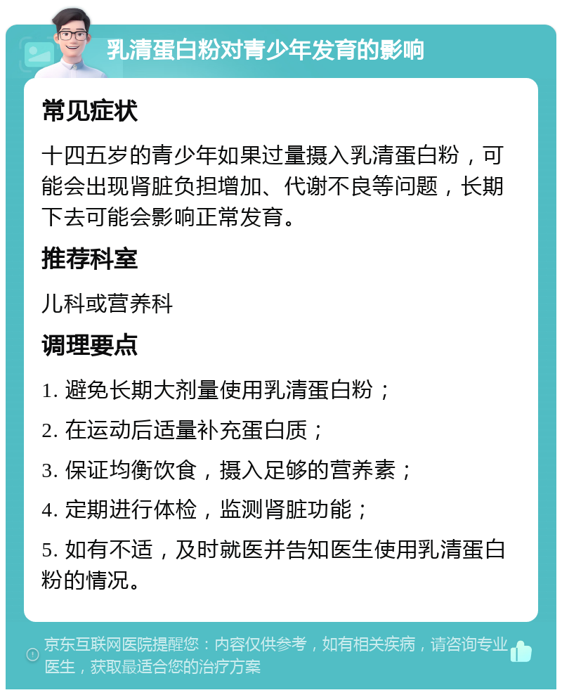 乳清蛋白粉对青少年发育的影响 常见症状 十四五岁的青少年如果过量摄入乳清蛋白粉，可能会出现肾脏负担增加、代谢不良等问题，长期下去可能会影响正常发育。 推荐科室 儿科或营养科 调理要点 1. 避免长期大剂量使用乳清蛋白粉； 2. 在运动后适量补充蛋白质； 3. 保证均衡饮食，摄入足够的营养素； 4. 定期进行体检，监测肾脏功能； 5. 如有不适，及时就医并告知医生使用乳清蛋白粉的情况。