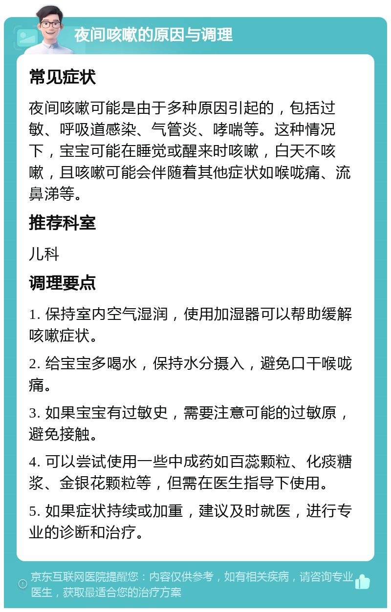 夜间咳嗽的原因与调理 常见症状 夜间咳嗽可能是由于多种原因引起的，包括过敏、呼吸道感染、气管炎、哮喘等。这种情况下，宝宝可能在睡觉或醒来时咳嗽，白天不咳嗽，且咳嗽可能会伴随着其他症状如喉咙痛、流鼻涕等。 推荐科室 儿科 调理要点 1. 保持室内空气湿润，使用加湿器可以帮助缓解咳嗽症状。 2. 给宝宝多喝水，保持水分摄入，避免口干喉咙痛。 3. 如果宝宝有过敏史，需要注意可能的过敏原，避免接触。 4. 可以尝试使用一些中成药如百蕊颗粒、化痰糖浆、金银花颗粒等，但需在医生指导下使用。 5. 如果症状持续或加重，建议及时就医，进行专业的诊断和治疗。