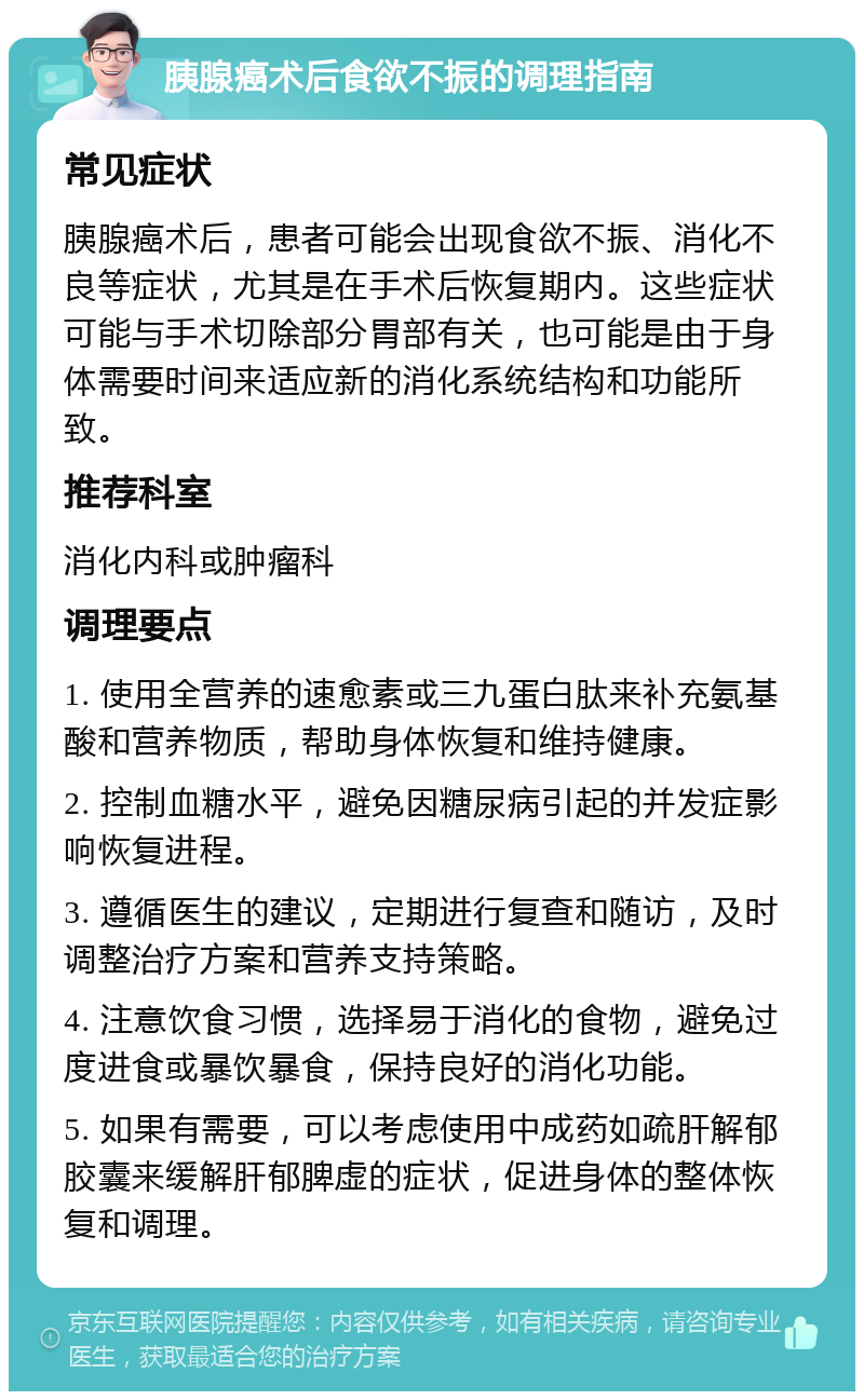 胰腺癌术后食欲不振的调理指南 常见症状 胰腺癌术后，患者可能会出现食欲不振、消化不良等症状，尤其是在手术后恢复期内。这些症状可能与手术切除部分胃部有关，也可能是由于身体需要时间来适应新的消化系统结构和功能所致。 推荐科室 消化内科或肿瘤科 调理要点 1. 使用全营养的速愈素或三九蛋白肽来补充氨基酸和营养物质，帮助身体恢复和维持健康。 2. 控制血糖水平，避免因糖尿病引起的并发症影响恢复进程。 3. 遵循医生的建议，定期进行复查和随访，及时调整治疗方案和营养支持策略。 4. 注意饮食习惯，选择易于消化的食物，避免过度进食或暴饮暴食，保持良好的消化功能。 5. 如果有需要，可以考虑使用中成药如疏肝解郁胶囊来缓解肝郁脾虚的症状，促进身体的整体恢复和调理。