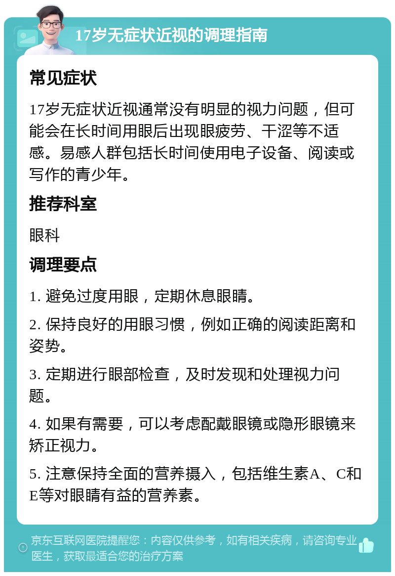 17岁无症状近视的调理指南 常见症状 17岁无症状近视通常没有明显的视力问题，但可能会在长时间用眼后出现眼疲劳、干涩等不适感。易感人群包括长时间使用电子设备、阅读或写作的青少年。 推荐科室 眼科 调理要点 1. 避免过度用眼，定期休息眼睛。 2. 保持良好的用眼习惯，例如正确的阅读距离和姿势。 3. 定期进行眼部检查，及时发现和处理视力问题。 4. 如果有需要，可以考虑配戴眼镜或隐形眼镜来矫正视力。 5. 注意保持全面的营养摄入，包括维生素A、C和E等对眼睛有益的营养素。