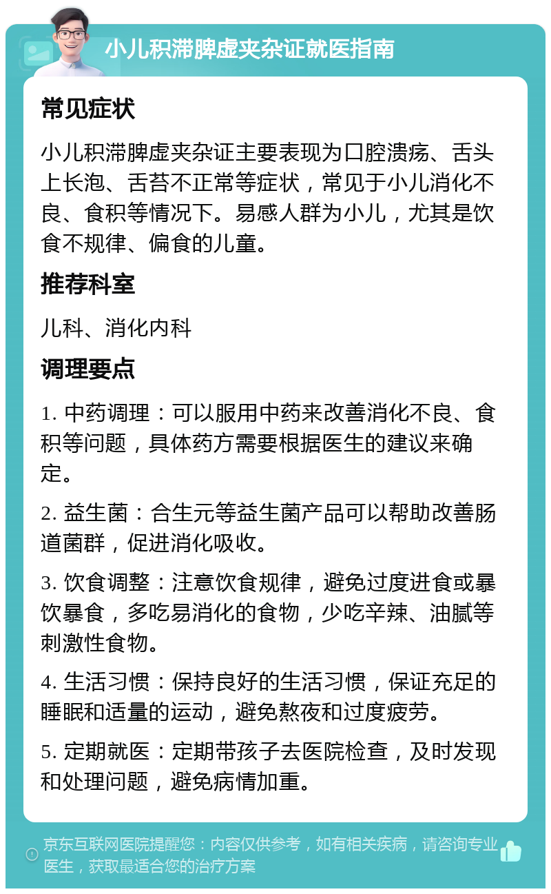 小儿积滞脾虚夹杂证就医指南 常见症状 小儿积滞脾虚夹杂证主要表现为口腔溃疡、舌头上长泡、舌苔不正常等症状，常见于小儿消化不良、食积等情况下。易感人群为小儿，尤其是饮食不规律、偏食的儿童。 推荐科室 儿科、消化内科 调理要点 1. 中药调理：可以服用中药来改善消化不良、食积等问题，具体药方需要根据医生的建议来确定。 2. 益生菌：合生元等益生菌产品可以帮助改善肠道菌群，促进消化吸收。 3. 饮食调整：注意饮食规律，避免过度进食或暴饮暴食，多吃易消化的食物，少吃辛辣、油腻等刺激性食物。 4. 生活习惯：保持良好的生活习惯，保证充足的睡眠和适量的运动，避免熬夜和过度疲劳。 5. 定期就医：定期带孩子去医院检查，及时发现和处理问题，避免病情加重。